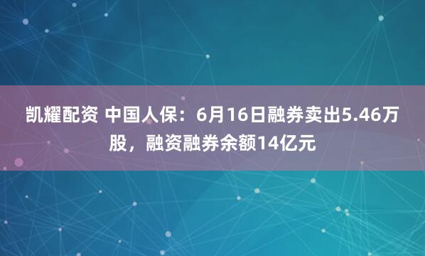 凯耀配资 中国人保：6月16日融券卖出5.46万股，融资融券余额14亿元