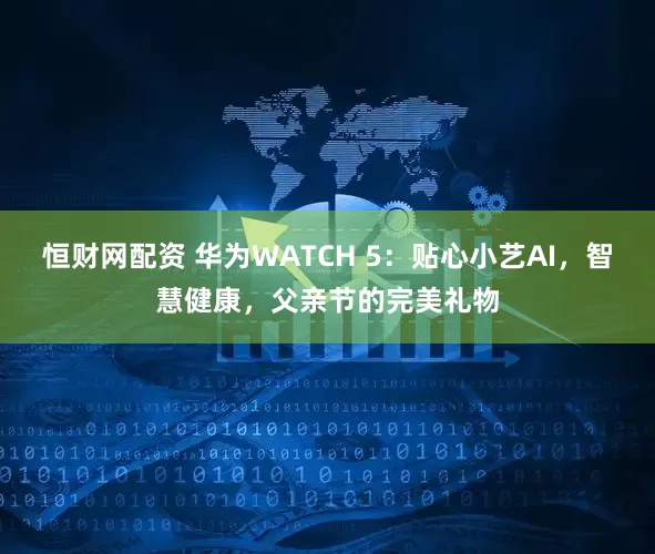 恒财网配资 华为WATCH 5：贴心小艺AI，智慧健康，父亲节的完美礼物