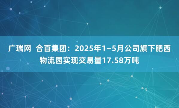 广瑞网  合百集团：2025年1—5月公司旗下肥西物流园实现交易量17.58万吨
