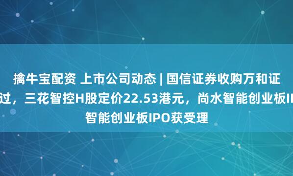擒牛宝配资 上市公司动态 | 国信证券收购万和证券审核通过，三花智控H股定价22.53港元，尚水智能创业板IPO获受理