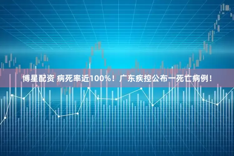 博星配资 病死率近100%！广东疾控公布一死亡病例！