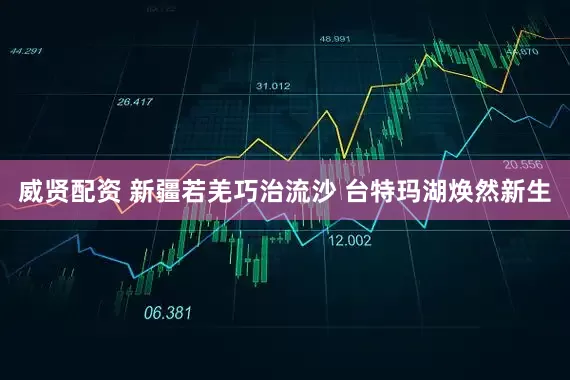 威贤配资 新疆若羌巧治流沙 台特玛湖焕然新生