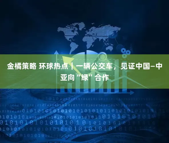 金橘策略 环球热点｜一辆公交车，见证中国—中亚向“绿”合作