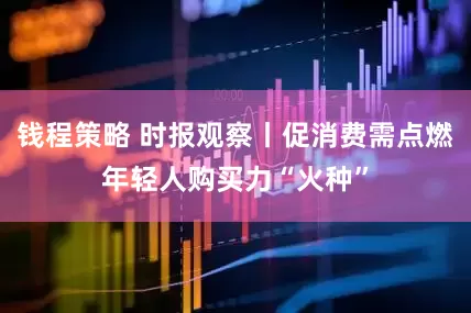 钱程策略 时报观察丨促消费需点燃年轻人购买力“火种”