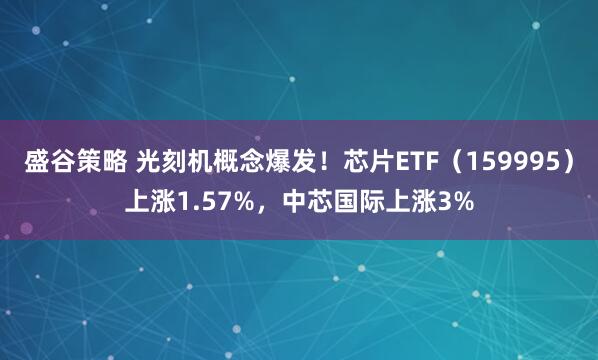 盛谷策略 光刻机概念爆发！芯片ETF（159995）上涨1.57%，中芯国际上涨3%