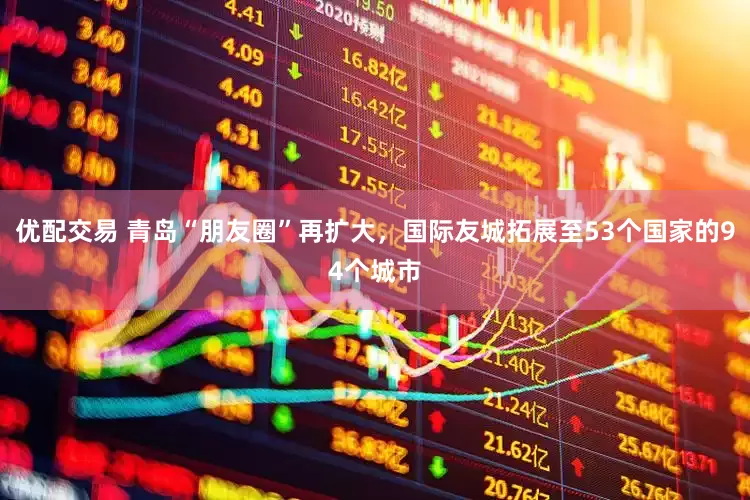 优配交易 青岛“朋友圈”再扩大，国际友城拓展至53个国家的94个城市