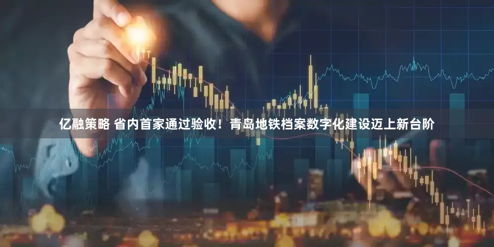 亿融策略 省内首家通过验收！青岛地铁档案数字化建设迈上新台阶