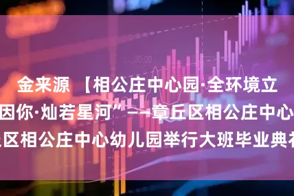 金来源 【相公庄中心园·全环境立德树人】“未来因你·灿若星河”——章丘区相公庄中心幼儿园举行大班毕业典礼活动
