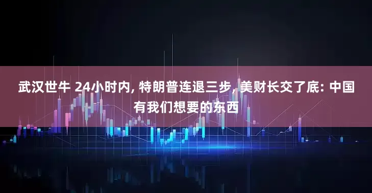 武汉世牛 24小时内, 特朗普连退三步, 美财长交了底: 中国有我们想要的东西