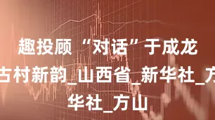 趣投顾 “对话”于成龙｜古村新韵_山西省_新华社_方山