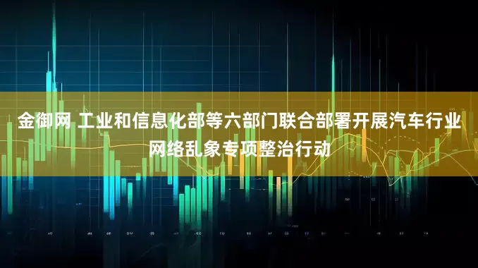 金御网 工业和信息化部等六部门联合部署开展汽车行业网络乱象专项整治行动