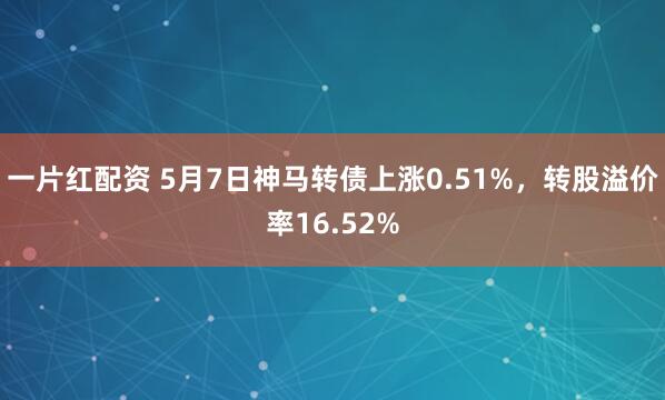 一片红配资 5月7日神马转债上涨0.51%，转股溢价率16.52%