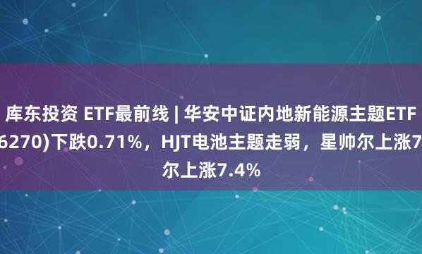 库东投资 ETF最前线 | 华安中证内地新能源主题ETF(516270)下跌0.71%，HJT电池主题走弱，星帅尔上涨7.4%