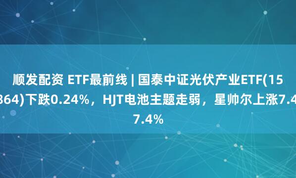 顺发配资 ETF最前线 | 国泰中证光伏产业ETF(159864)下跌0.24%，HJT电池主题走弱，星帅尔上涨7.4%
