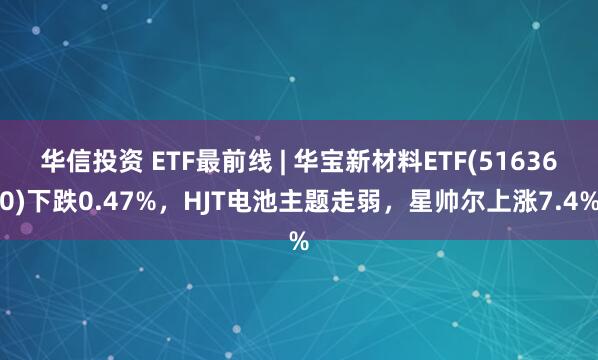 华信投资 ETF最前线 | 华宝新材料ETF(516360)下跌0.47%，HJT电池主题走弱，星帅尔上涨7.4%