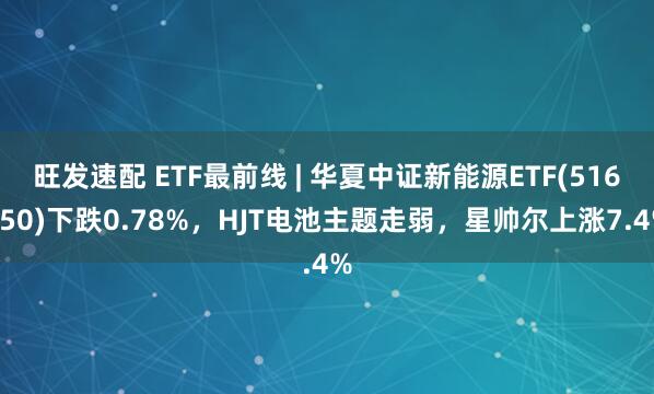 旺发速配 ETF最前线 | 华夏中证新能源ETF(516850)下跌0.78%，HJT电池主题走弱，星帅尔上涨7.4%