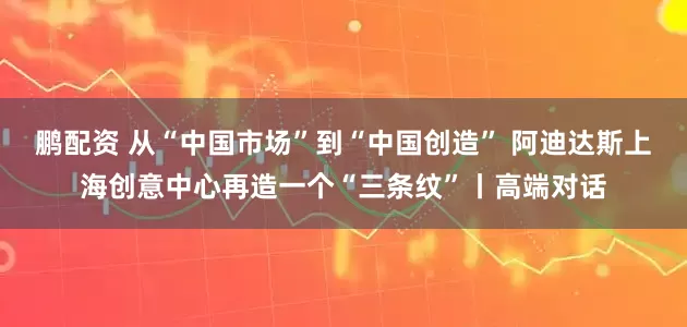 鹏配资 从“中国市场”到“中国创造” 阿迪达斯上海创意中心再造一个“三条纹”丨高端对话